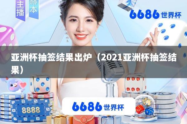 亚洲杯抽签结果出炉(2021亚洲杯抽签结果)